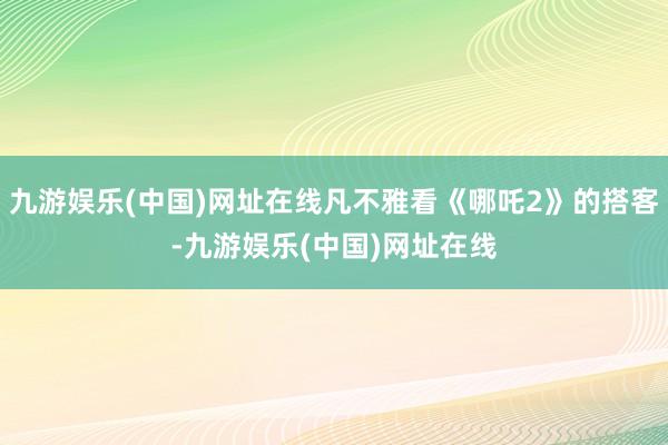 九游娱乐(中国)网址在线凡不雅看《哪吒2》的搭客-九游娱乐(中国)网址在线