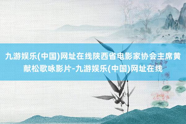 九游娱乐(中国)网址在线陕西省电影家协会主席黄献松歌咏影片-九游娱乐(中国)网址在线
