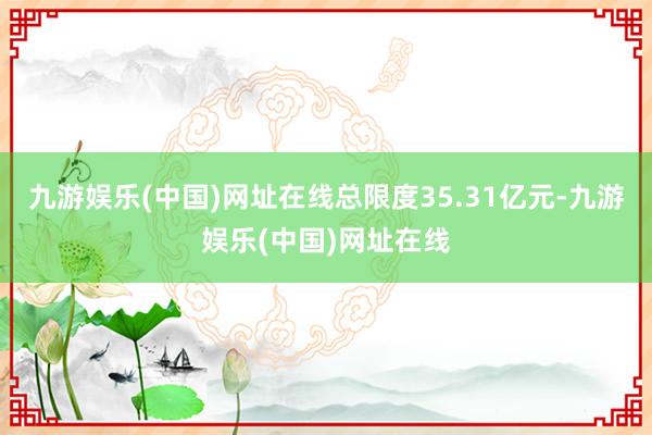九游娱乐(中国)网址在线总限度35.31亿元-九游娱乐(中国)网址在线