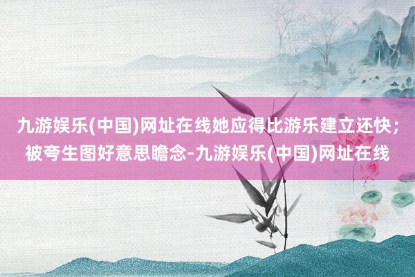 九游娱乐(中国)网址在线她应得比游乐建立还快；被夸生图好意思瞻念-九游娱乐(中国)网址在线