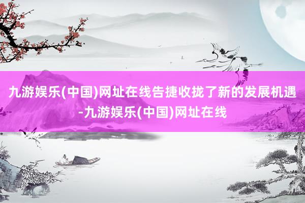 九游娱乐(中国)网址在线告捷收拢了新的发展机遇-九游娱乐(中国)网址在线