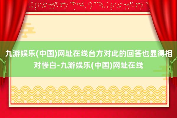 九游娱乐(中国)网址在线台方对此的回答也显得相对惨白-九游娱乐(中国)网址在线