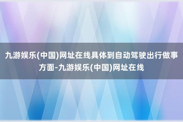九游娱乐(中国)网址在线具体到自动驾驶出行做事方面-九游娱乐(中国)网址在线