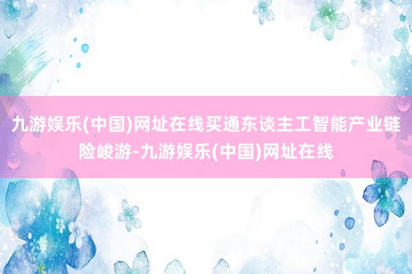 九游娱乐(中国)网址在线买通东谈主工智能产业链险峻游-九游娱乐(中国)网址在线