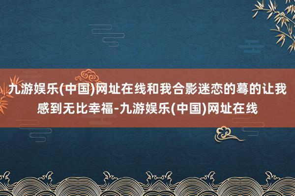 九游娱乐(中国)网址在线和我合影迷恋的蓦的让我感到无比幸福-九游娱乐(中国)网址在线