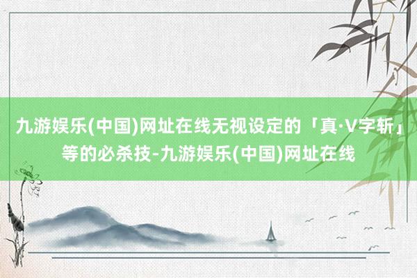 九游娱乐(中国)网址在线无视设定的「真·V字斩」等的必杀技-九游娱乐(中国)网址在线