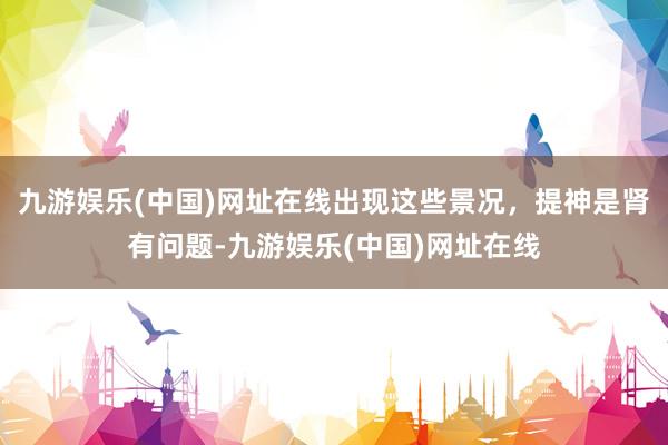 九游娱乐(中国)网址在线出现这些景况，提神是肾有问题-九游娱乐(中国)网址在线