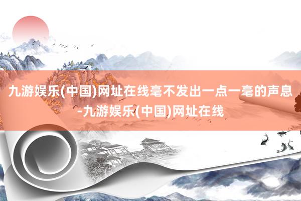 九游娱乐(中国)网址在线毫不发出一点一毫的声息-九游娱乐(中国)网址在线