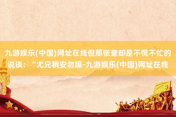 九游娱乐(中国)网址在线但那张奎却是不慌不忙的说谈：“尤兄稍安勿躁-九游娱乐(中国)网址在线