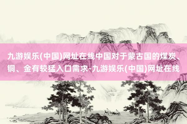 九游娱乐(中国)网址在线中国对于蒙古国的煤炭、铜、金有较猛入口需求-九游娱乐(中国)网址在线