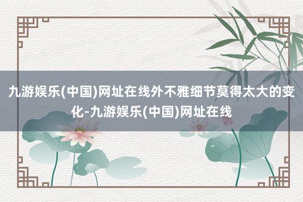 九游娱乐(中国)网址在线外不雅细节莫得太大的变化-九游娱乐(中国)网址在线