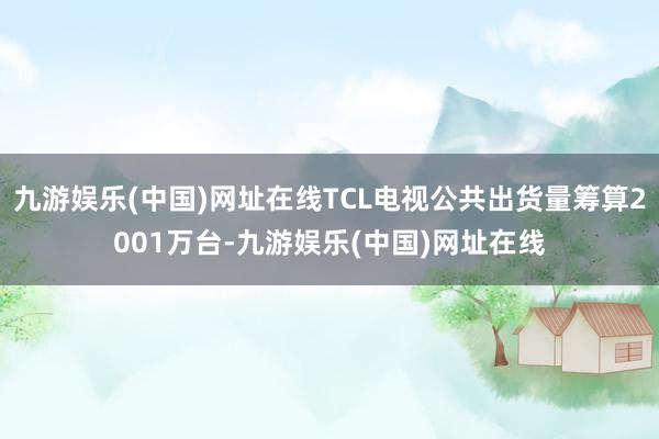 九游娱乐(中国)网址在线TCL电视公共出货量筹算2001万台-九游娱乐(中国)网址在线