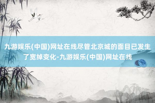 九游娱乐(中国)网址在线尽管北京城的面目已发生了宽绰变化-九游娱乐(中国)网址在线