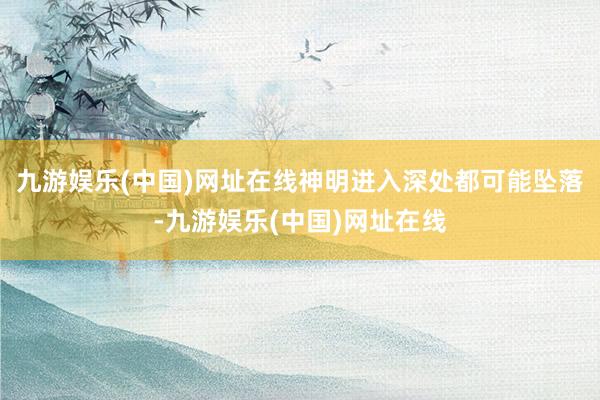 九游娱乐(中国)网址在线神明进入深处都可能坠落-九游娱乐(中国)网址在线
