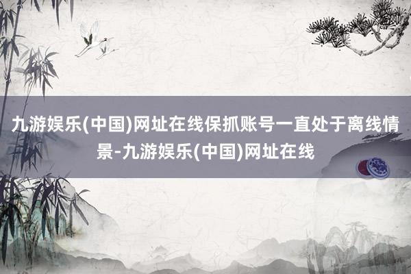 九游娱乐(中国)网址在线保抓账号一直处于离线情景-九游娱乐(中国)网址在线