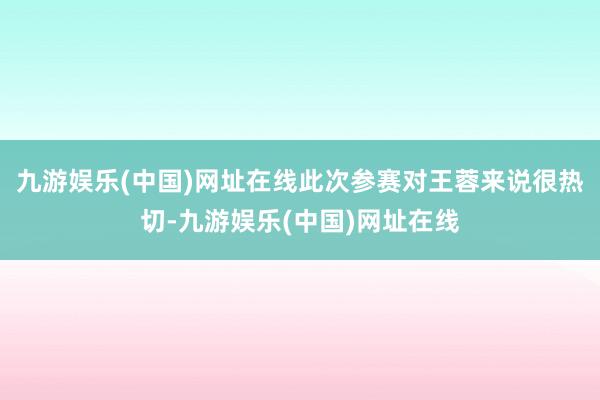 九游娱乐(中国)网址在线此次参赛对王蓉来说很热切-九游娱乐(中国)网址在线