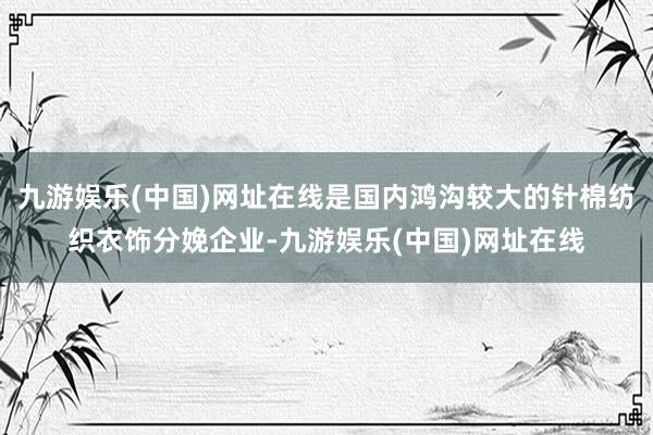 九游娱乐(中国)网址在线是国内鸿沟较大的针棉纺织衣饰分娩企业-九游娱乐(中国)网址在线