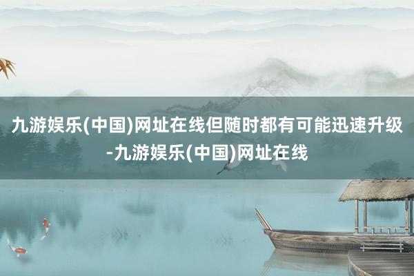 九游娱乐(中国)网址在线但随时都有可能迅速升级-九游娱乐(中国)网址在线