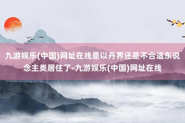 九游娱乐(中国)网址在线是以丹界还是不合适东说念主类居住了-九游娱乐(中国)网址在线