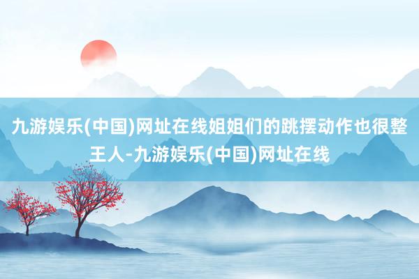九游娱乐(中国)网址在线姐姐们的跳摆动作也很整王人-九游娱乐(中国)网址在线