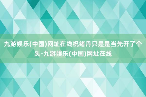 九游娱乐(中国)网址在线祝绪丹只是是当先开了个头-九游娱乐(中国)网址在线