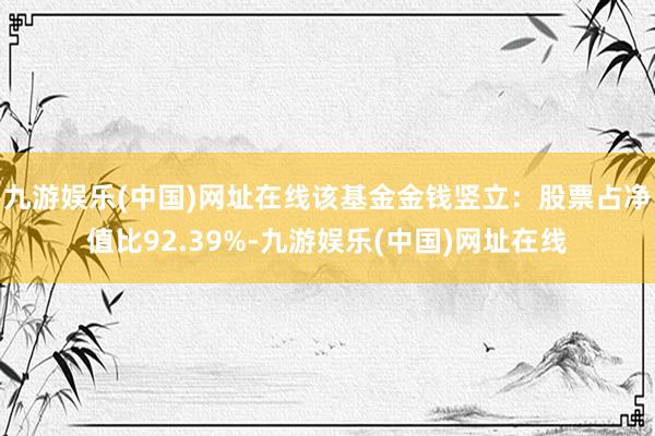 九游娱乐(中国)网址在线该基金金钱竖立：股票占净值比92.39%-九游娱乐(中国)网址在线