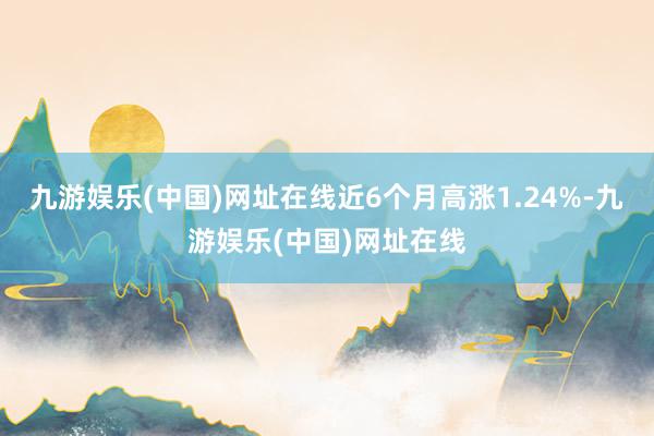 九游娱乐(中国)网址在线近6个月高涨1.24%-九游娱乐(中国)网址在线