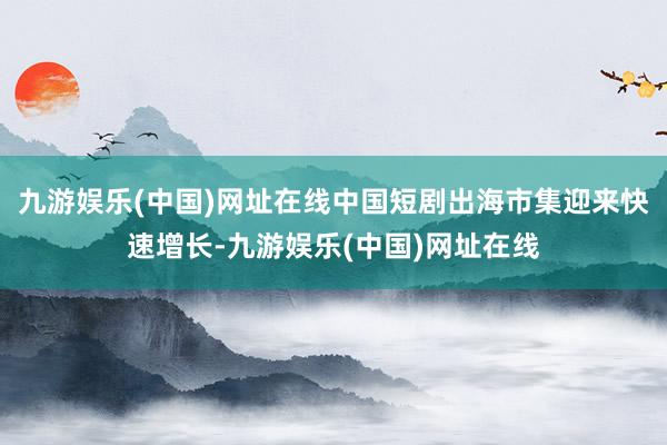 九游娱乐(中国)网址在线中国短剧出海市集迎来快速增长-九游娱乐(中国)网址在线
