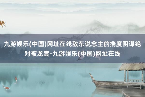 九游娱乐(中国)网址在线敌东说念主的揣度阴谋绝对被龙套-九游娱乐(中国)网址在线