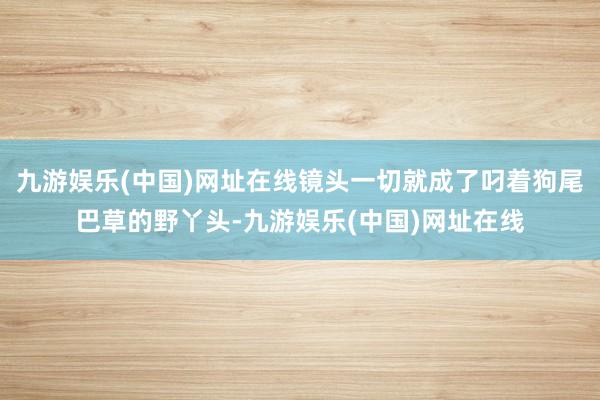 九游娱乐(中国)网址在线镜头一切就成了叼着狗尾巴草的野丫头-九游娱乐(中国)网址在线