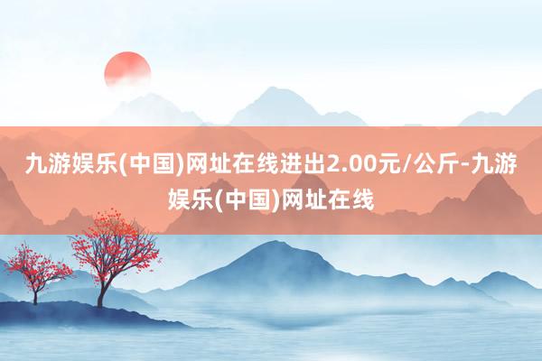 九游娱乐(中国)网址在线进出2.00元/公斤-九游娱乐(中国)网址在线