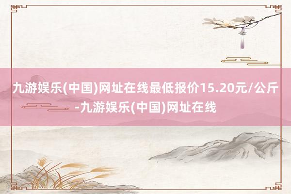 九游娱乐(中国)网址在线最低报价15.20元/公斤-九游娱乐(中国)网址在线