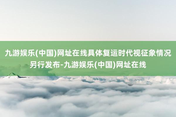 九游娱乐(中国)网址在线具体复运时代视征象情况另行发布-九游娱乐(中国)网址在线