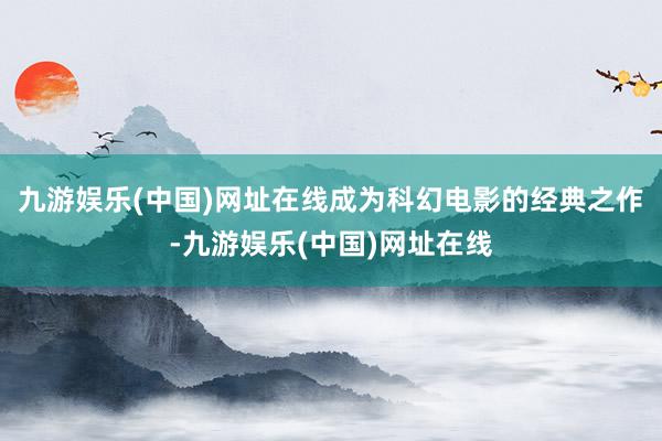 九游娱乐(中国)网址在线成为科幻电影的经典之作-九游娱乐(中国)网址在线