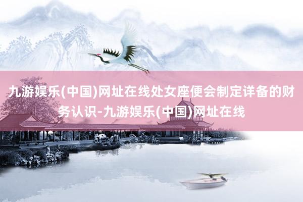 九游娱乐(中国)网址在线处女座便会制定详备的财务认识-九游娱乐(中国)网址在线