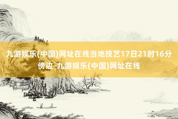 九游娱乐(中国)网址在线当地技艺17日21时16分傍边-九游娱乐(中国)网址在线