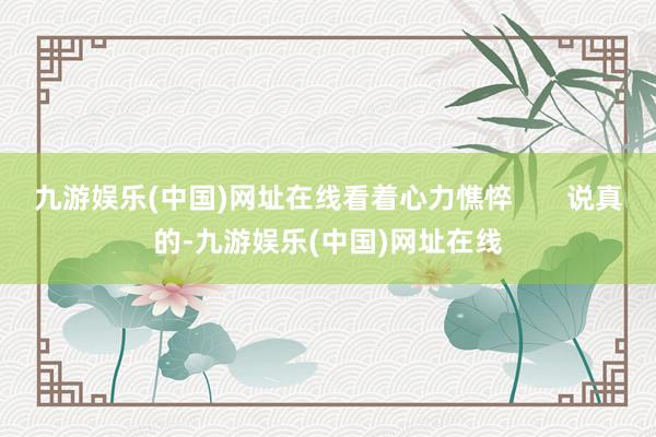 九游娱乐(中国)网址在线看着心力憔悴       说真的-九游娱乐(中国)网址在线