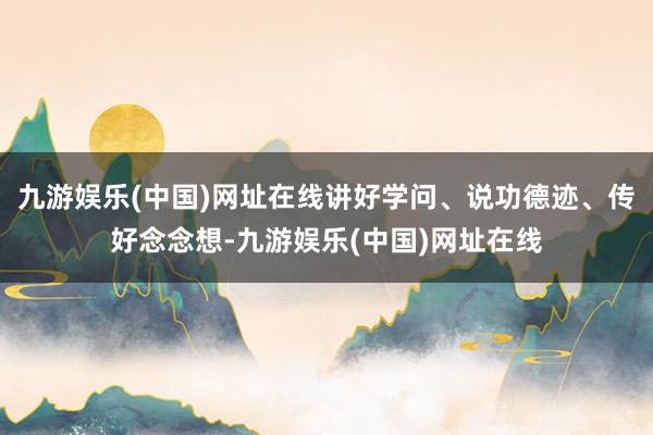 九游娱乐(中国)网址在线讲好学问、说功德迹、传好念念想-九游娱乐(中国)网址在线