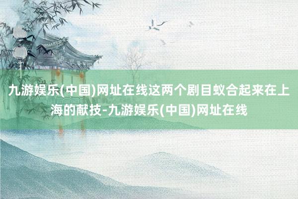 九游娱乐(中国)网址在线这两个剧目蚁合起来在上海的献技-九游娱乐(中国)网址在线