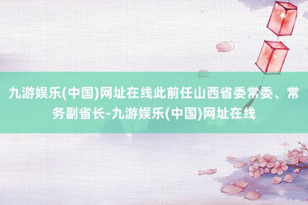 九游娱乐(中国)网址在线此前任山西省委常委、常务副省长-九游娱乐(中国)网址在线