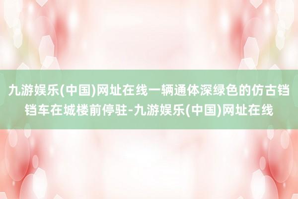 九游娱乐(中国)网址在线一辆通体深绿色的仿古铛铛车在城楼前停驻-九游娱乐(中国)网址在线