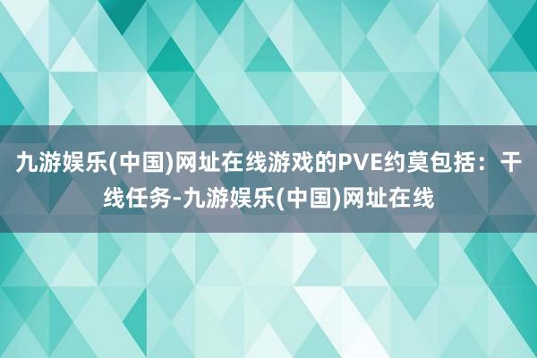 九游娱乐(中国)网址在线游戏的PVE约莫包括：干线任务-九游娱乐(中国)网址在线