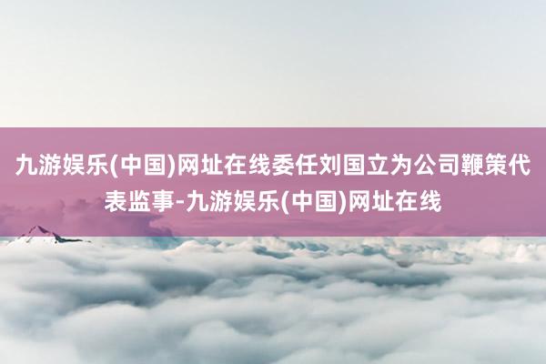九游娱乐(中国)网址在线委任刘国立为公司鞭策代表监事-九游娱乐(中国)网址在线