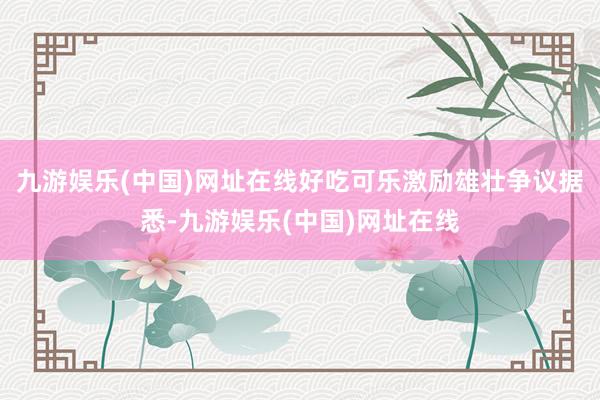 九游娱乐(中国)网址在线好吃可乐激励雄壮争议据悉-九游娱乐(中国)网址在线