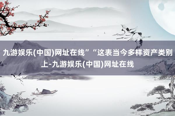 九游娱乐(中国)网址在线”“这表当今多样资产类别上-九游娱乐(中国)网址在线