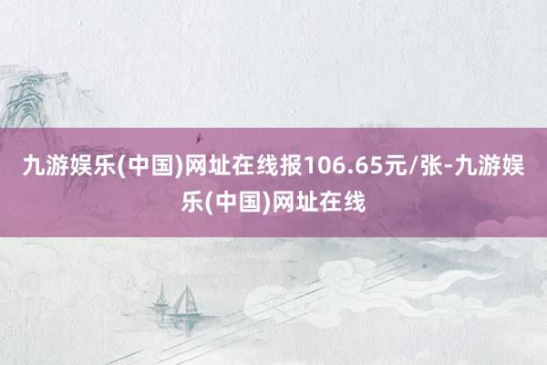 九游娱乐(中国)网址在线报106.65元/张-九游娱乐(中国)网址在线