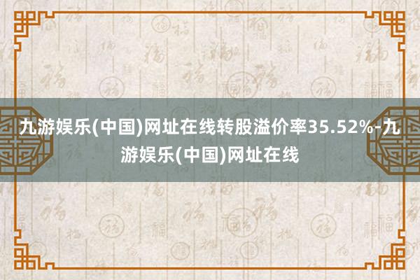 九游娱乐(中国)网址在线转股溢价率35.52%-九游娱乐(中国)网址在线