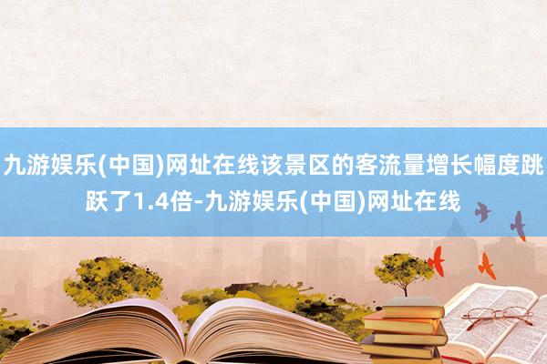 九游娱乐(中国)网址在线该景区的客流量增长幅度跳跃了1.4倍-九游娱乐(中国)网址在线