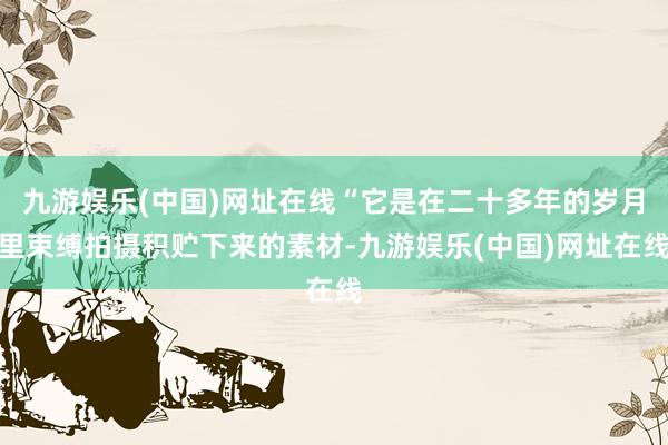 九游娱乐(中国)网址在线“它是在二十多年的岁月里束缚拍摄积贮下来的素材-九游娱乐(中国)网址在线