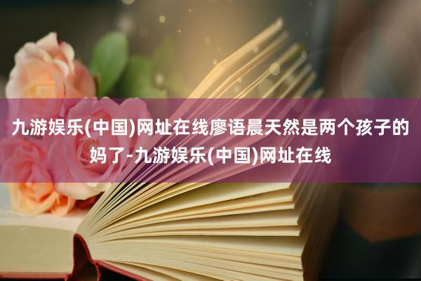 九游娱乐(中国)网址在线廖语晨天然是两个孩子的妈了-九游娱乐(中国)网址在线